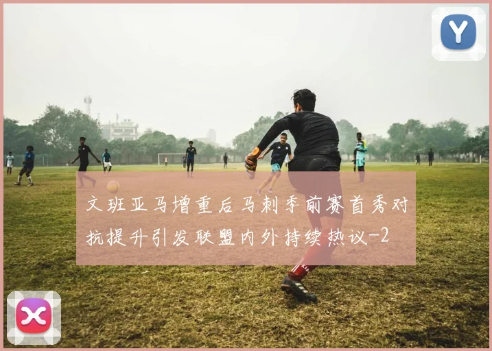 文班亚马增重后马刺季前赛首秀对抗提升引发联盟内外持续热议