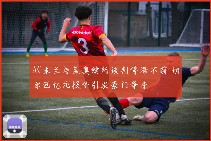 AC米兰与莱奥续约谈判停滞不前 切尔西亿元报价引发豪门争夺