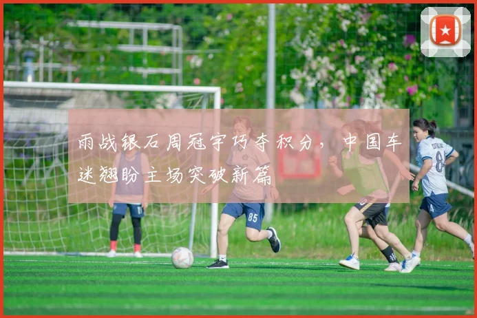 雨战银石周冠宇巧夺积分，中国车迷翘盼主场突破新篇