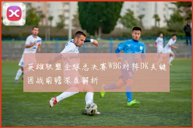 英雄联盟全球总决赛WBG对阵DK关键团战前瞻深度解析