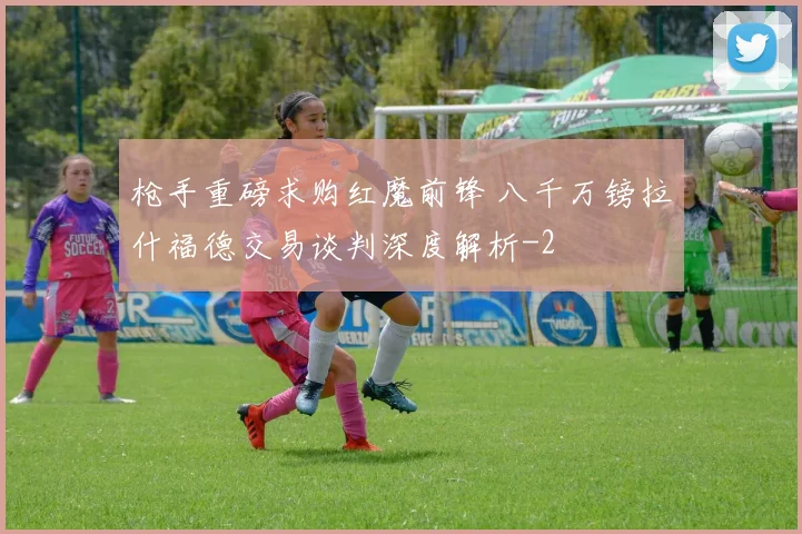 枪手重磅求购红魔前锋 八千万镑拉什福德交易谈判深度解析