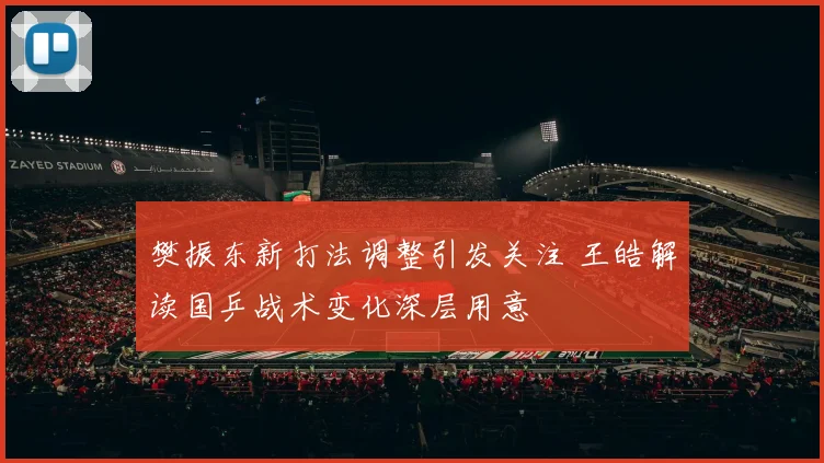 樊振东新打法调整引发关注 王皓解读国乒战术变化深层用意