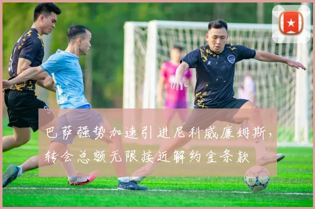 巴萨强势加速引进尼科威廉姆斯，转会总额无限接近解约金条款