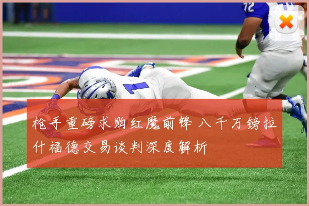枪手重磅求购红魔前锋 八千万镑拉什福德交易谈判深度解析