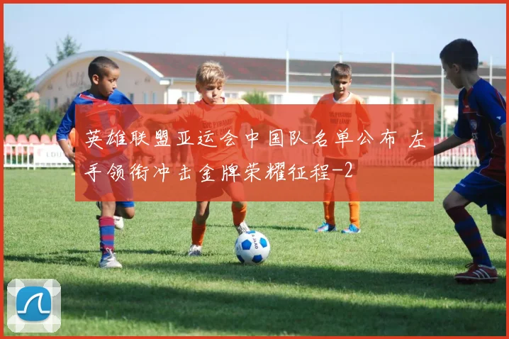 英雄联盟亚运会中国队名单公布 左手领衔冲击金牌荣耀征程