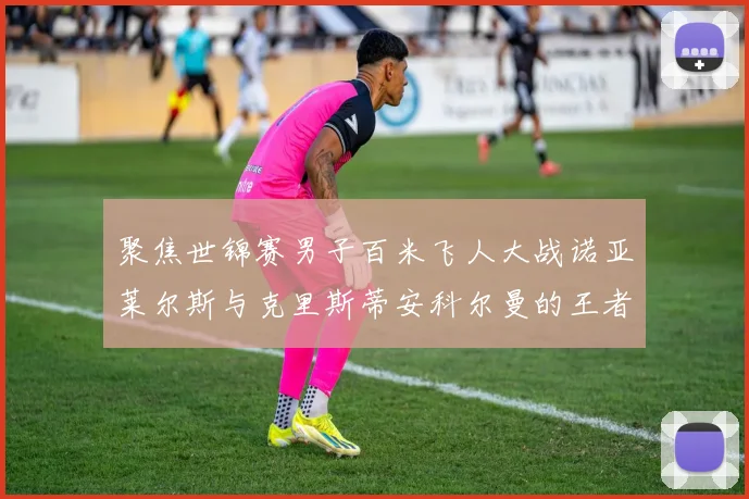 聚焦世锦赛男子百米飞人大战诺亚莱尔斯与克里斯蒂安科尔曼的王者对决谁能站上最高领奖台