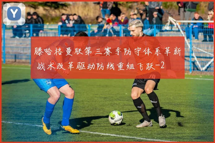 滕哈格曼联第三赛季防守体系革新 战术改革驱动防线重组飞跃