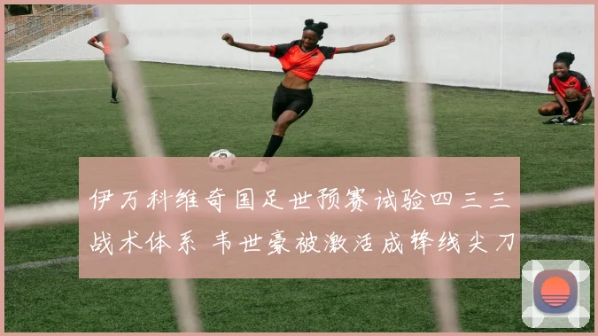 伊万科维奇国足世预赛试验四三三战术体系 韦世豪被激活成锋线尖刀
