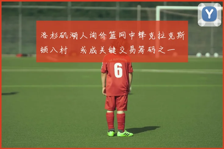 洛杉矶湖人询价篮网中锋克拉克斯顿八村塁或成关键交易筹码之一