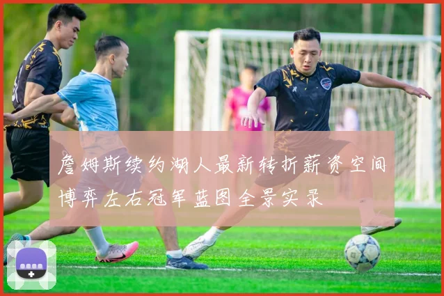 詹姆斯续约湖人最新转折薪资空间博弈左右冠军蓝图全景实录