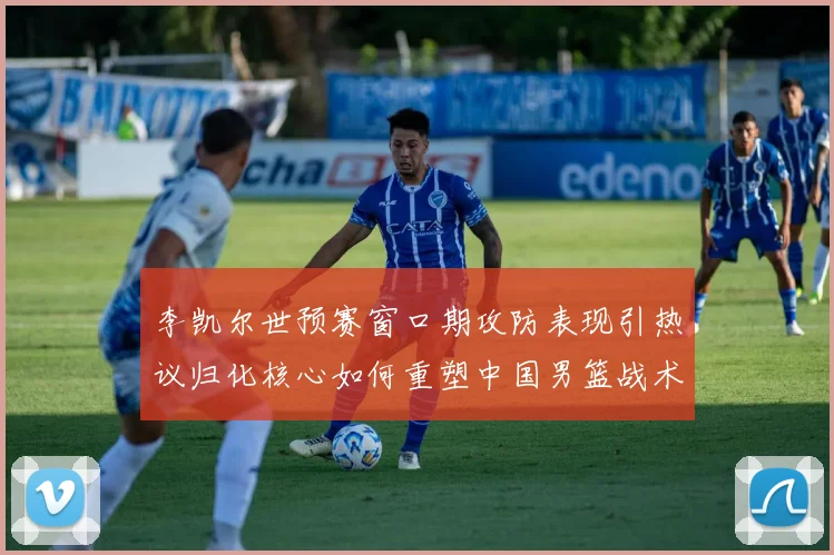 李凯尔世预赛窗口期攻防表现引热议归化核心如何重塑中国男篮战术体系