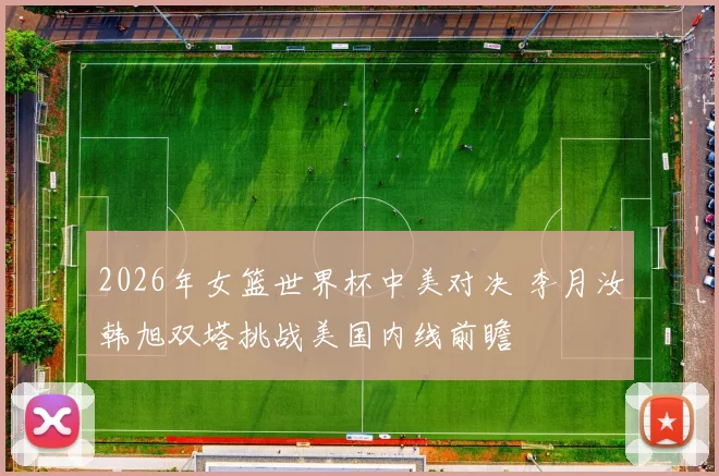2026年女篮世界杯中美对决 李月汝韩旭双塔挑战美国内线前瞻