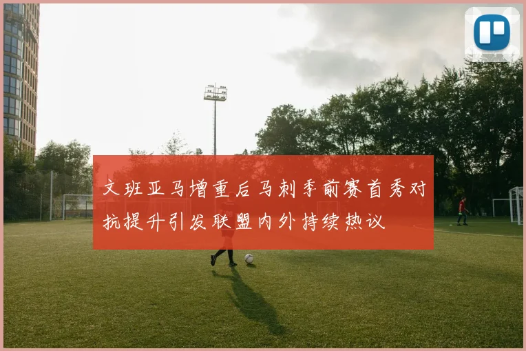 文班亚马增重后马刺季前赛首秀对抗提升引发联盟内外持续热议