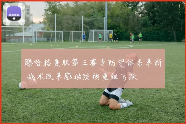 滕哈格曼联第三赛季防守体系革新 战术改革驱动防线重组飞跃