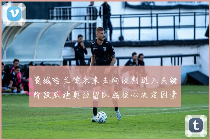 曼城哈兰德未来去向谈判进入关键阶段瓜迪奥拉留队成核心决定因素