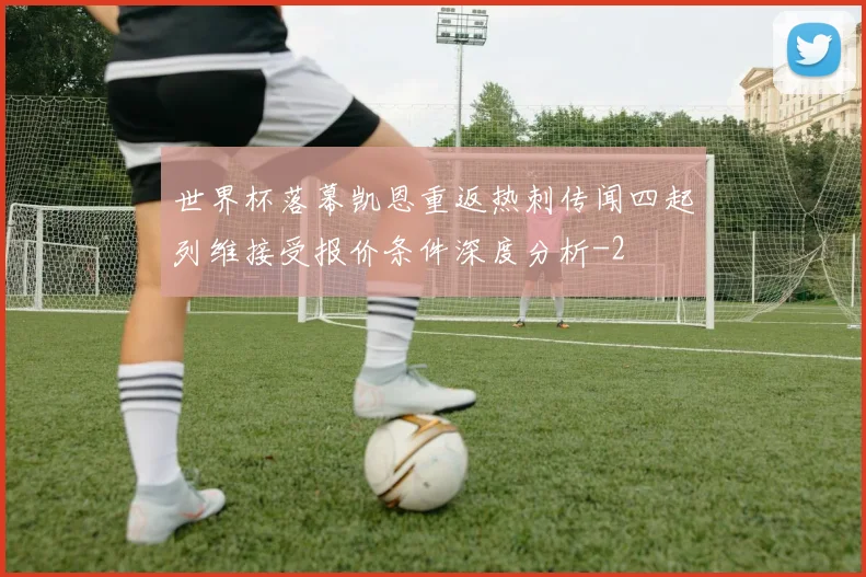 世界杯落幕凯恩重返热刺传闻四起列维接受报价条件深度分析