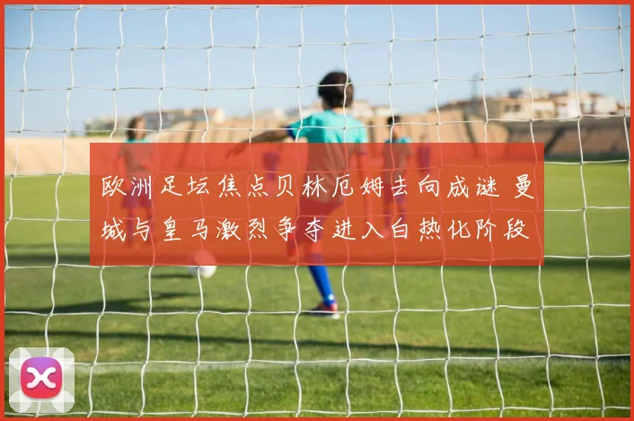 欧洲足坛焦点贝林厄姆去向成谜 曼城与皇马激烈争夺进入白热化阶段