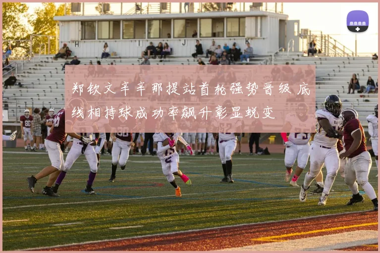 郑钦文辛辛那提站首轮强势晋级 底线相持球成功率飙升彰显蜕变