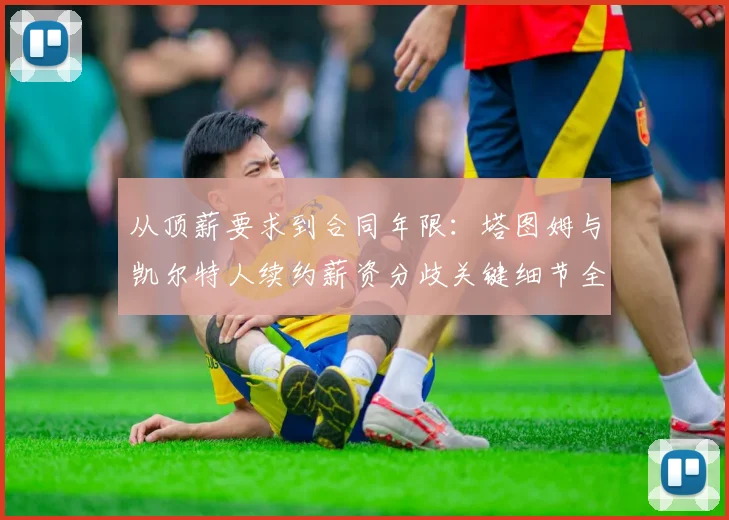 从顶薪要求到合同年限:塔图姆与凯尔特人续约薪资分歧关键细节全曝光