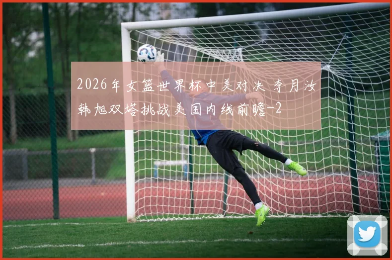 2026年女篮世界杯中美对决 李月汝韩旭双塔挑战美国内线前瞻