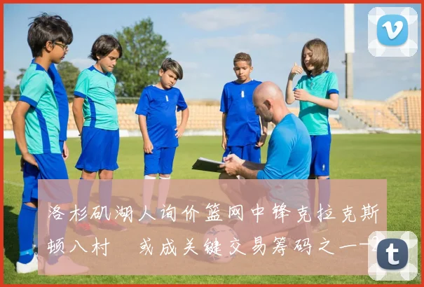 洛杉矶湖人询价篮网中锋克拉克斯顿八村塁或成关键交易筹码之一