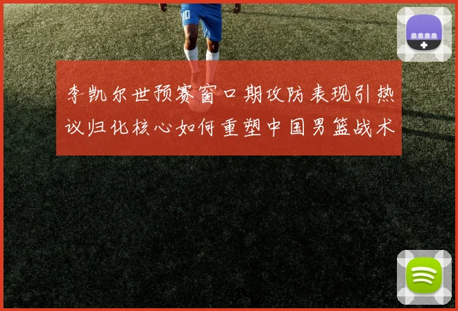 李凯尔世预赛窗口期攻防表现引热议归化核心如何重塑中国男篮战术体系
