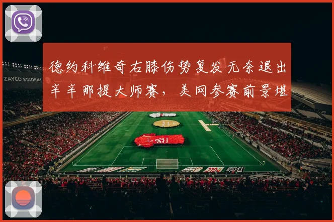 德约科维奇右膝伤势复发无奈退出辛辛那提大师赛，美网参赛前景堪忧