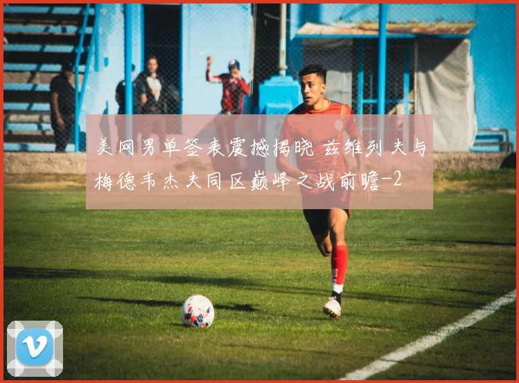 美网男单签表震撼揭晓 兹维列夫与梅德韦杰夫同区巅峰之战前瞻