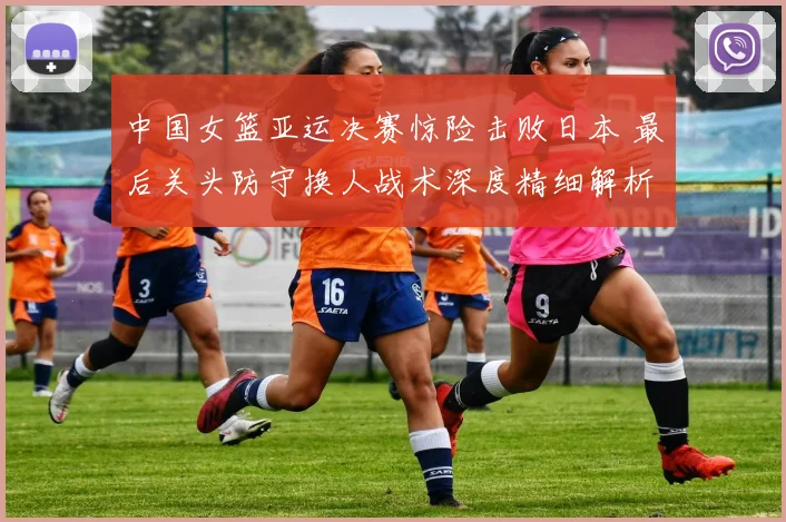 中国女篮亚运决赛惊险击败日本 最后关头防守换人战术深度精细解析