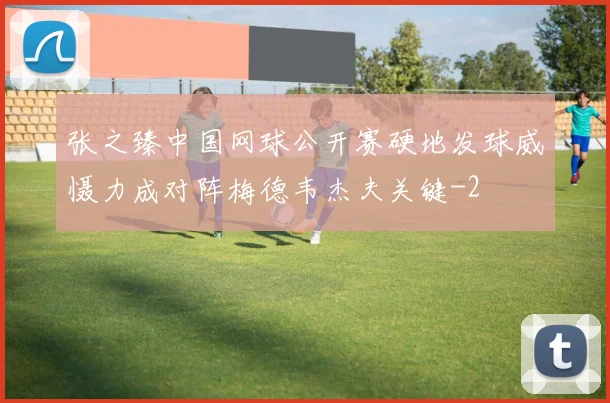 张之臻中国网球公开赛硬地发球威慑力成对阵梅德韦杰夫关键