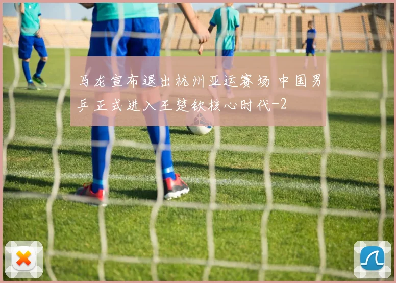 马龙宣布退出杭州亚运赛场 中国男乒正式进入王楚钦核心时代