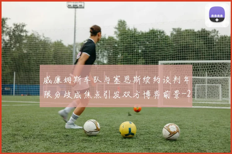 威廉姆斯车队与塞恩斯续约谈判年限分歧成焦点引发双方博弈前景