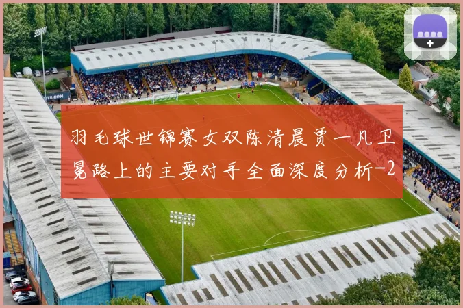 羽毛球世锦赛女双陈清晨贾一凡卫冕路上的主要对手全面深度分析