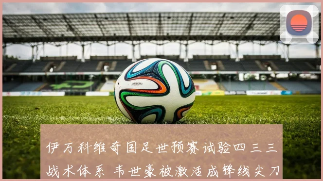 伊万科维奇国足世预赛试验四三三战术体系 韦世豪被激活成锋线尖刀