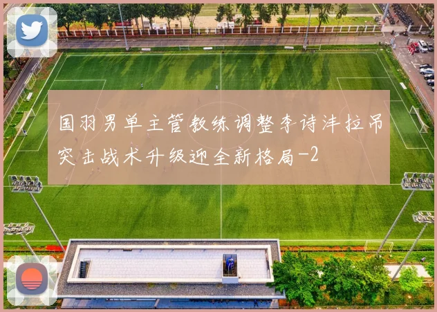 国羽男单主管教练调整李诗沣拉吊突击战术升级迎全新格局