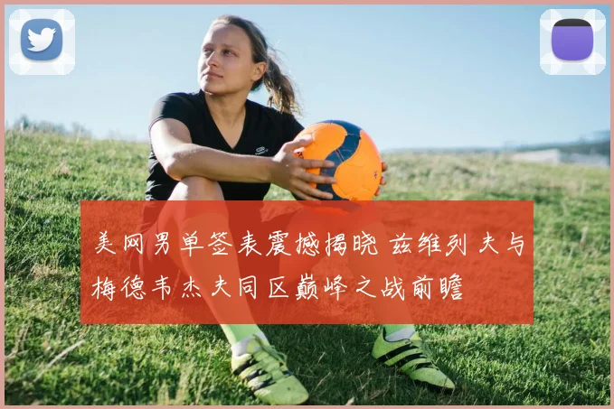 美网男单签表震撼揭晓 兹维列夫与梅德韦杰夫同区巅峰之战前瞻