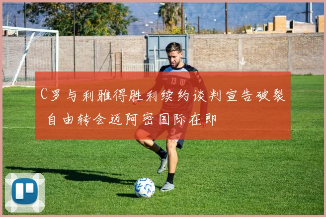C罗与利雅得胜利续约谈判宣告破裂 自由转会迈阿密国际在即