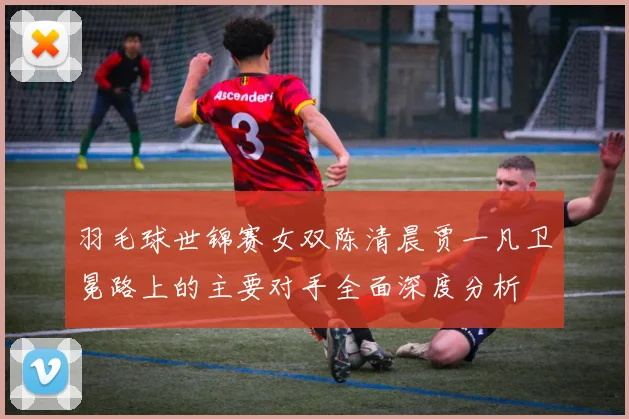 羽毛球世锦赛女双陈清晨贾一凡卫冕路上的主要对手全面深度分析