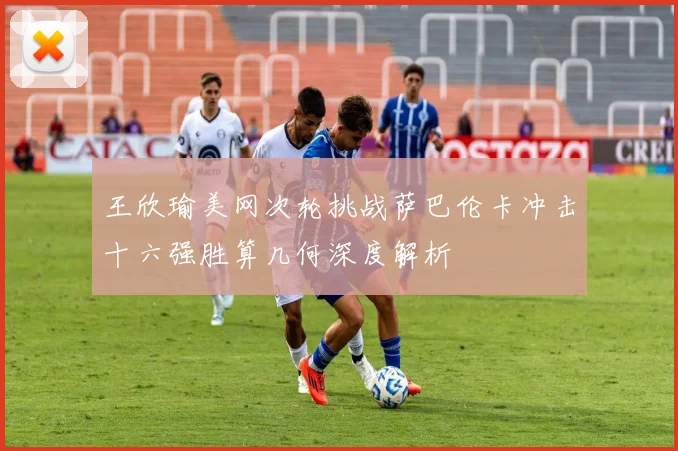 王欣瑜美网次轮挑战萨巴伦卡冲击十六强胜算几何深度解析