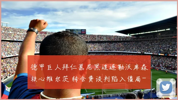 德甲巨人拜仁慕尼黑追逐勒沃库森核心维尔茨 转会费谈判陷入僵局