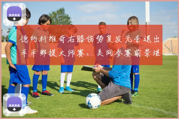 德约科维奇右膝伤势复发无奈退出辛辛那提大师赛，美网参赛前景堪忧