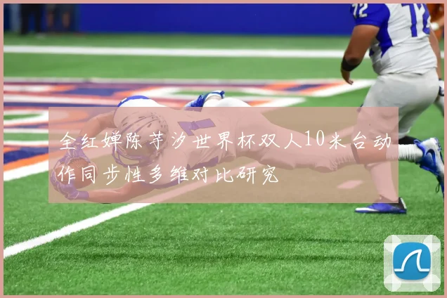 全红婵陈芋汐世界杯双人10米台动作同步性多维对比研究