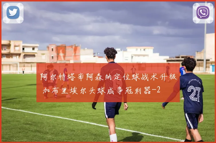 阿尔特塔率阿森纳定位球战术升级 加布里埃尔头球成争冠利器