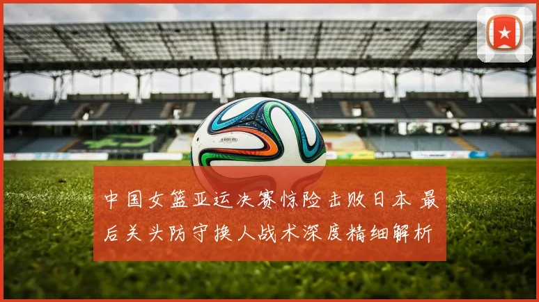 中国女篮亚运决赛惊险击败日本 最后关头防守换人战术深度精细解析