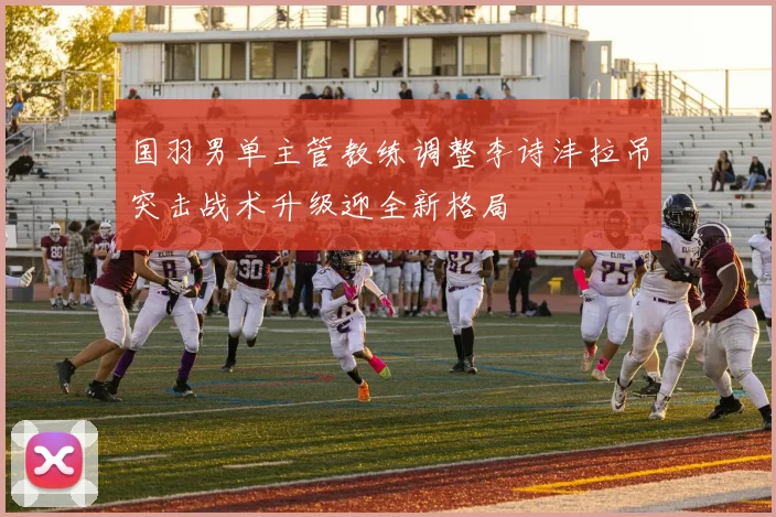国羽男单主管教练调整李诗沣拉吊突击战术升级迎全新格局