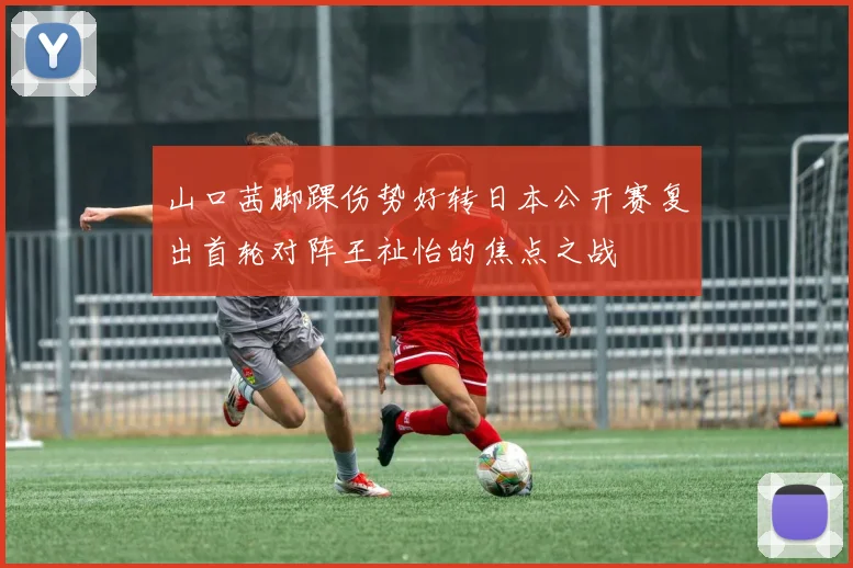 山口茜脚踝伤势好转日本公开赛复出首轮对阵王祉怡的焦点之战
