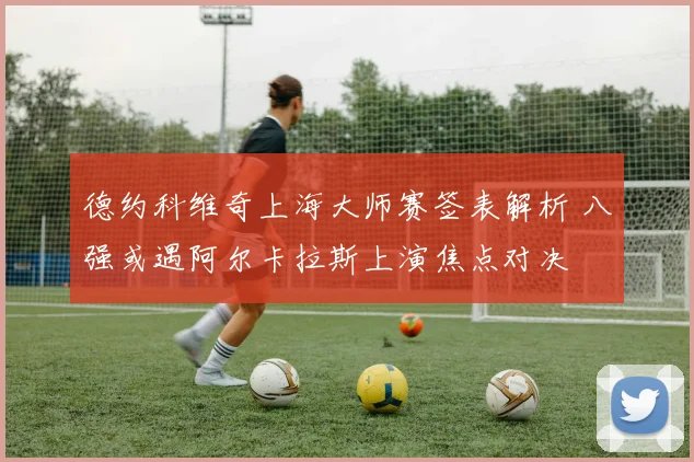 德约科维奇上海大师赛签表解析 八强或遇阿尔卡拉斯上演焦点对决